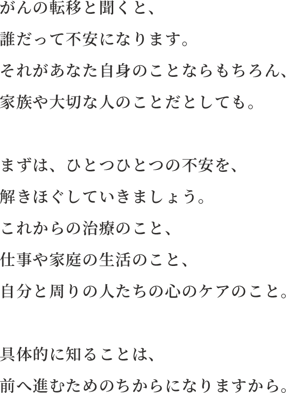 がんの転移と聞くと、誰だって不安になります。それがあなた⾃⾝のことならもちろん、家族や⼤切な⼈のことだとしても。まずは、ひとつひとつの不安を、解きほぐしていきましょう。これからの治療のこと、仕事や家庭の⽣活のこと、⾃分と周りの⼈たちの⼼のケアのこと。具体的に知ることは、前へ進むためのちからになりますから。